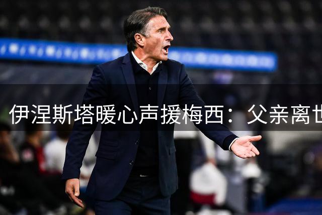 伊涅斯塔暖心声援梅西：父亲离世之际传递真挚关怀