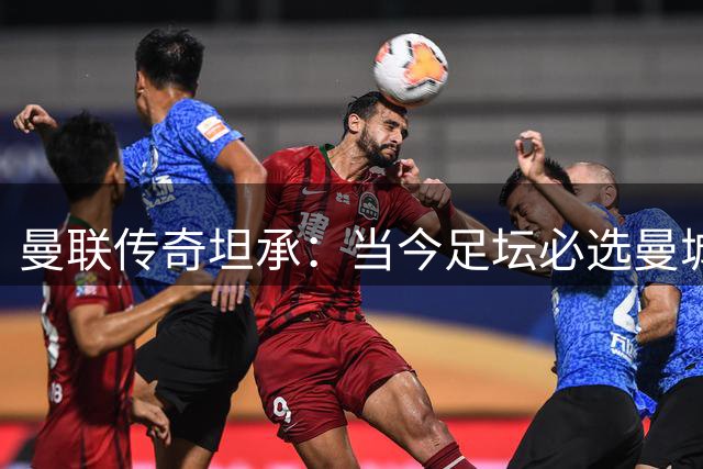 曼联传奇坦承：当今足坛必选曼城