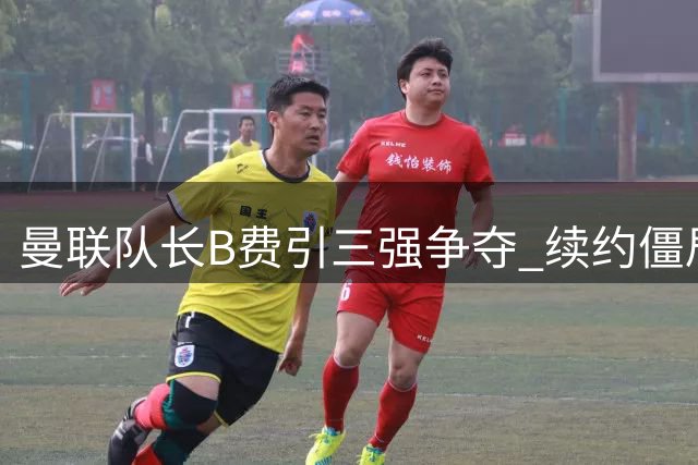 曼联队长B费引三强争夺 续约僵局恐引发转会战