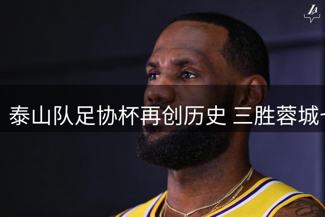泰山队足协杯再创历史 三胜蓉城七度闯入决赛