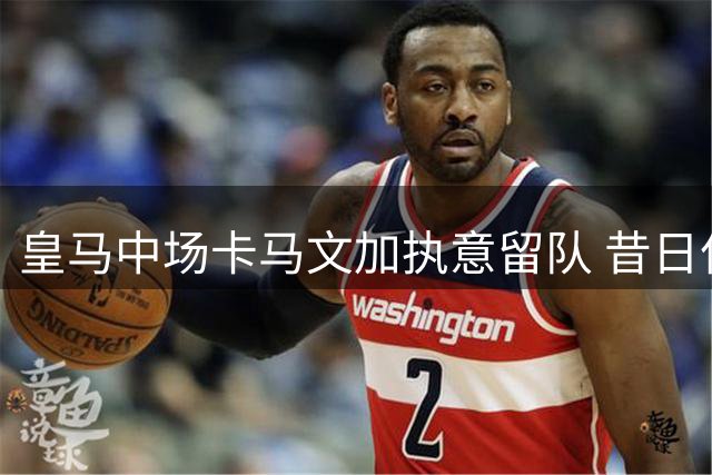 皇马中场卡马文加执意留队 昔日亿元先生能否在伯纳乌重获新生？