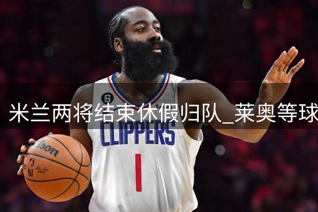 米兰两将结束休假归队 莱奥等球员即将恢复训练