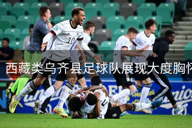 西藏类乌齐县足球队展现大度胸怀 "村超"口误反成佳话