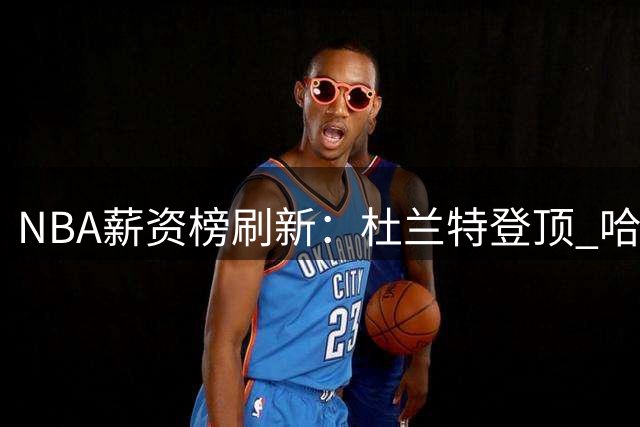 NBA薪资榜刷新：杜兰特登顶 哈登签约养老合同 威少拒妥协退役