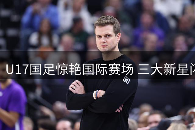 U17国足惊艳国际赛场 三大新星闪耀备战世少赛