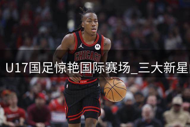 U17国足惊艳国际赛场 三大新星闪耀备战世少赛