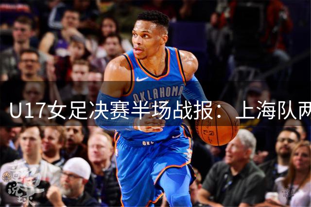U17女足决赛半场战报：上海队两球落后阿森纳 黄沁怡多次威胁进攻